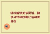 轻松解锁关节灵活，健尔马钙硫胶囊让活动更自在