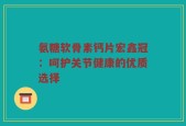 氨糖软骨素钙片宏鑫冠：呵护关节健康的优质选择