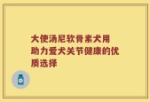 大使汤尼软骨素犬用 助力爱犬关节健康的优质选择