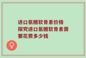 进口氨糖软骨素价格 探究进口氨糖软骨素需要花费多少钱
