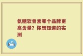 氨糖软骨素哪个品牌更高含量？你想知道的实测