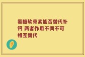 氨糖软骨素能否替代补钙 两者作用不同不可相互替代