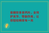 氨糖软骨素钙片，全效护关节、零副作用，让你轻松畅享每一天