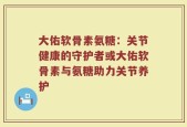 大佑软骨素氨糖：关节健康的守护者或大佑软骨素与氨糖助力关节养护
