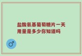 盐酸氨基葡萄糖片一天用量是多少你知道吗