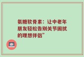 氨糖软骨素：让中老年朋友轻松告别关节困扰的理想伴侣”