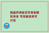 膝盖积液能否饮用氨糖软骨素 专家解读其可行性