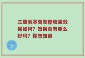 三康氨基葡萄糖胶囊效果如何？效果真有那么好吗？你想知道