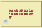 膝盖软组织损伤怎么办？氨糖软骨素的真实效果”