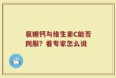 氨糖钙与维生素C能否同服？看专家怎么说