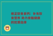 修正软骨素钙：补充软骨营养 助力骨骼健康的优质选择