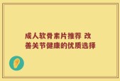 成人软骨素片推荐 改善关节健康的优质选择