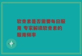软骨素是否需要每日服用 专家解读软骨素的服用频率