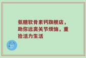 氨糖软骨素钙旗舰店，助你远离关节烦恼，重拾活力生活