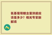 氨基葡萄糖含量到底应该是多少？相关专家新解读