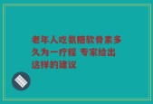 老年人吃氨糖软骨素多久为一疗程 专家给出这样的建议