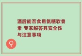 酒后能否食用氨糖软骨素 专家解答其安全性与注意事项
