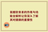 氨糖软骨素的作用与功能全解析让你深入了解其对健康的重要性