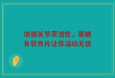 增强关节灵活性，氨糖补软骨片让你活动无忧