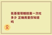 氨基葡萄糖胶囊一次吃多少 正确用量你知道吗