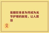 氨糖软骨素为何成为关节护理的新宠，让人震惊
