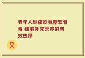 老年人腿痛吃氨糖软骨素 缓解补充营养的有效选择