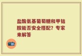 盐酸氨基葡萄糖和甲钴胺能否安全搭配？专家来解答