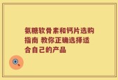 氨糖软骨素和钙片选购指南 教你正确选择适合自己的产品