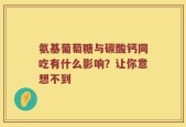 氨基葡萄糖与碳酸钙同吃有什么影响？让你意想不到