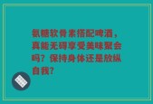 氨糖软骨素搭配啤酒，真能无碍享受美味聚会吗？保持身体还是放纵自我？