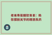 老来寿氨糖软骨素：助你摆脱关节的理想良药