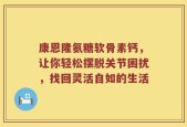 康恩隆氨糖软骨素钙，让你轻松摆脱关节困扰，找回灵活自如的生活
