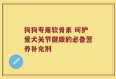 狗狗专用软骨素 呵护爱犬关节健康的必备营养补充剂