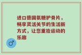 进口德国氨糖护骨片，畅享灵活关节的生活新方式，让您重拾运动的乐趣