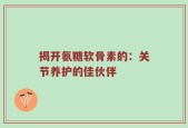 揭开氨糖软骨素的：关节养护的佳伙伴