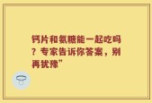 钙片和氨糖能一起吃吗？专家告诉你答案，别再犹豫”