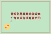 盐酸氨基葡萄糖能饮用？专家带你揭开背后的”