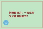 氨糖维骨力：一天吃多少才能告别关节？