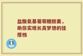 盐酸氨基葡萄糖胶囊，助你实现长高梦想的佳搭档