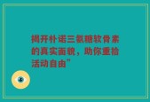揭开朴诺三氨糖软骨素的真实面貌，助你重拾活动自由”