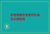 氨糖硫酸软骨素钙片能否长期服用