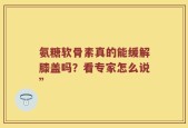 氨糖软骨素真的能缓解膝盖吗？看专家怎么说”