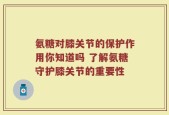 氨糖对膝关节的保护作用你知道吗 了解氨糖守护膝关节的重要性