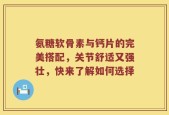 氨糖软骨素与钙片的完美搭配，关节舒适又强壮，快来了解如何选择