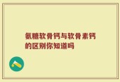氨糖软骨钙与软骨素钙的区别你知道吗