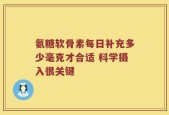 氨糖软骨素每日补充多少毫克才合适 科学摄入很关键
