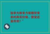 加拿大维骨力氨糖软骨素的真实价格，便宜还是昂贵？”