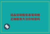 结晶型硫酸氨基葡萄糖正确服用方法你知道吗
