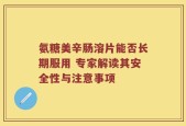 氨糖美辛肠溶片能否长期服用 专家解读其安全性与注意事项