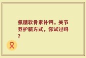 氨糖软骨素补钙，关节养护新方式，你试过吗？